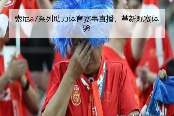 索尼a7系列助力体育赛事直播，革新观赛体验